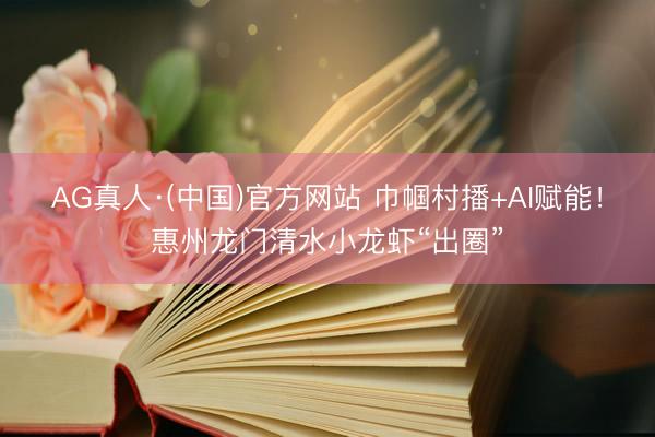 AG真人·(中国)官方网站 巾帼村播+AI赋能！惠州龙门清水小龙虾“出圈”