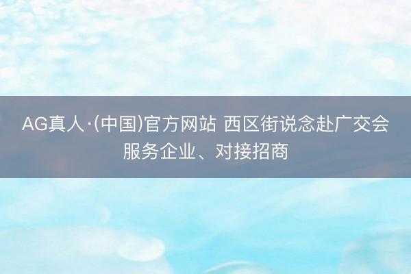 AG真人·(中国)官方网站 西区街说念赴广交会服务企业、对接招商