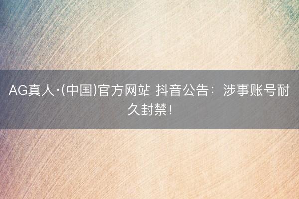 AG真人·(中国)官方网站 抖音公告:涉事账号耐久封禁!