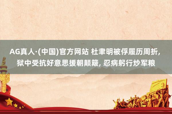AG真人·(中国)官方网站 杜聿明被俘履历周折， 狱中受抗好意思援朝颠簸， 忍病躬行炒军粮
