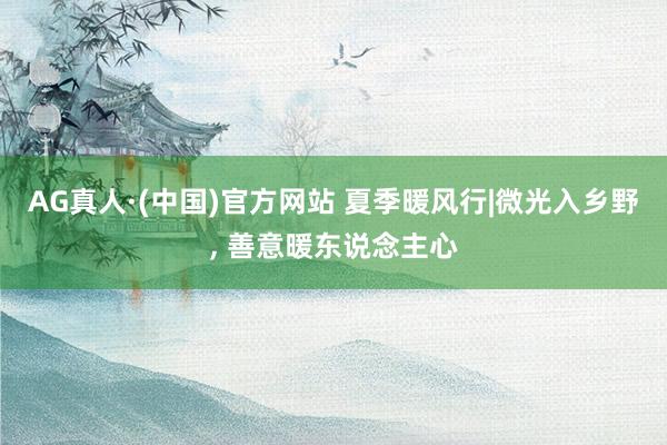 AG真人·(中国)官方网站 夏季暖风行|微光入乡野， 善意暖东说念主心