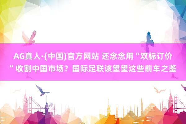 AG真人·(中国)官方网站 还念念用“双标订价”收割中国市场？国际足联该望望这些前车之鉴