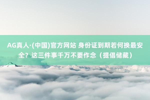 AG真人·(中国)官方网站 身份证到期若何换最安全？这三件事千万不要作念（提倡储藏）