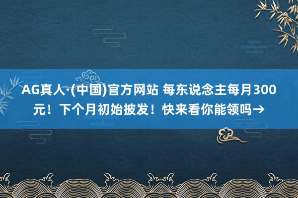 AG真人·(中国)官方网站 每东说念主每月300元！下个月初始披发！快来看你能领吗→
