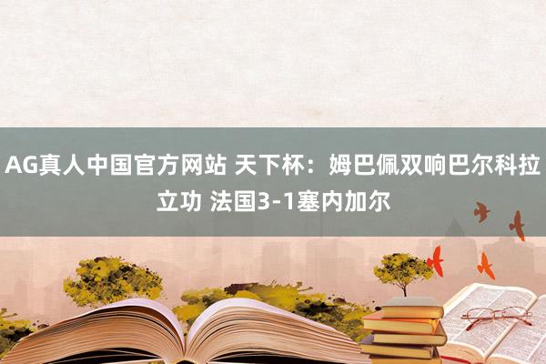 AG真人中国官方网站 天下杯：姆巴佩双响巴尔科拉立功 法国3-1塞内加尔