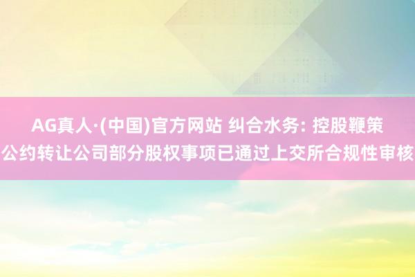 AG真人·(中国)官方网站 纠合水务: 控股鞭策公约转让公司部分股权事项已通过上交所合规性审核