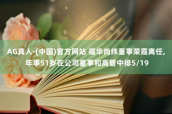 AG真人·(中国)官方网站 福华尚纬董事荣霞离任, 年事51岁在公司董事和高管中排5/19
