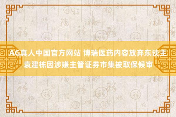 AG真人中国官方网站 博瑞医药内容放弃东谈主袁建栋因涉嫌主管证券市集被取保候审