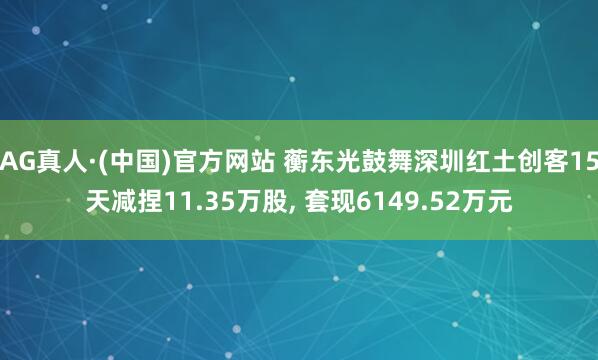 AG真人·(中国)官方网站 蘅东光鼓舞深圳红土创客15天减捏11.35万股， 套现6149.52万元