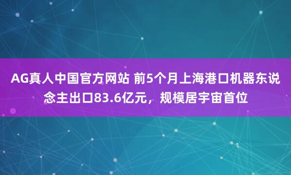 AG真人中国官方网站 前5个月上海港口机器东说念主出口83.6亿元，规模居宇宙首位