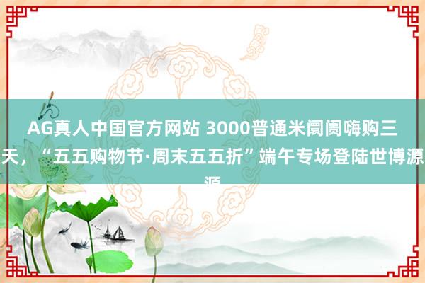 AG真人中国官方网站 3000普通米阛阓嗨购三天,“五五购物节·周末五五折”端午专场登陆世博源
