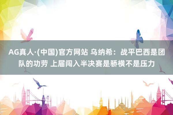 AG真人·(中国)官方网站 乌纳希:战平巴西是团队的功劳 上届闯入半决赛是骄横不是压力
