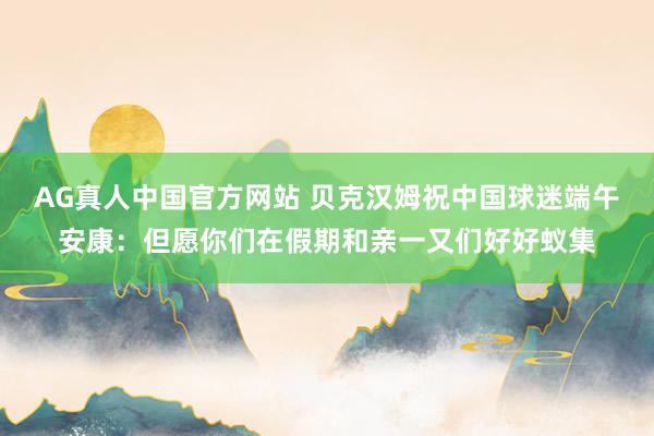 AG真人中国官方网站 贝克汉姆祝中国球迷端午安康：但愿你们在假期和亲一又们好好蚁集
