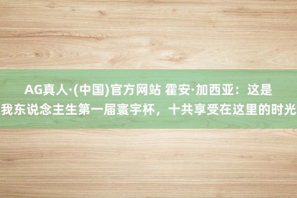 AG真人·(中国)官方网站 霍安·加西亚:这是我东说念主生第一届寰宇杯,十共享受在这里的时光