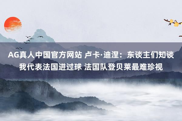 AG真人中国官方网站 卢卡·迪涅:东谈主们知谈我代表法国进过球 法国队登贝莱最难珍视