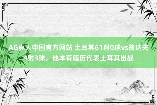 AG真人中国官方网站 土耳其61射0球vs翁达夫4射3球，他本有履历代表土耳其出战